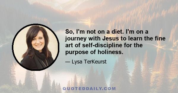 So, I'm not on a diet. I'm on a journey with Jesus to learn the fine art of self-discipline for the purpose of holiness.