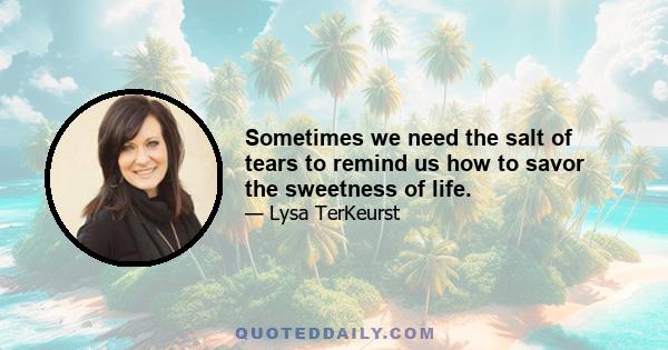 Sometimes we need the salt of tears to remind us how to savor the sweetness of life.