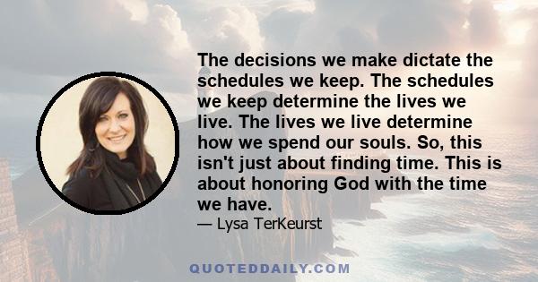 The decisions we make dictate the schedules we keep. The schedules we keep determine the lives we live. The lives we live determine how we spend our souls. So, this isn't just about finding time. This is about honoring