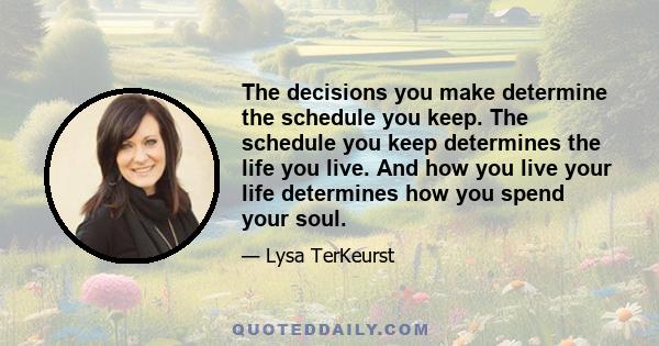 The decisions you make determine the schedule you keep. The schedule you keep determines the life you live. And how you live your life determines how you spend your soul.