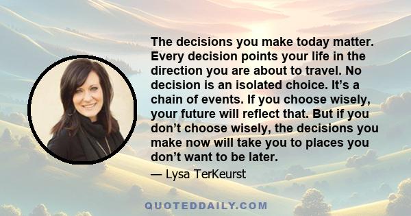 The decisions you make today matter. Every decision points your life in the direction you are about to travel. No decision is an isolated choice. It’s a chain of events. If you choose wisely, your future will reflect