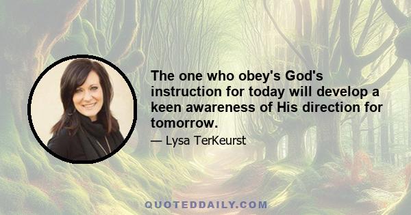 The one who obey's God's instruction for today will develop a keen awareness of His direction for tomorrow.