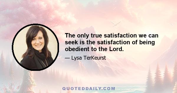 The only true satisfaction we can seek is the satisfaction of being obedient to the Lord.