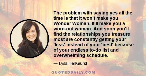 The problem with saying yes all the time is that it won't make you Wonder Woman. It'll make you a worn-out woman. And soon you'll find the relationships you treasure most are constantly getting your 'less' instead of