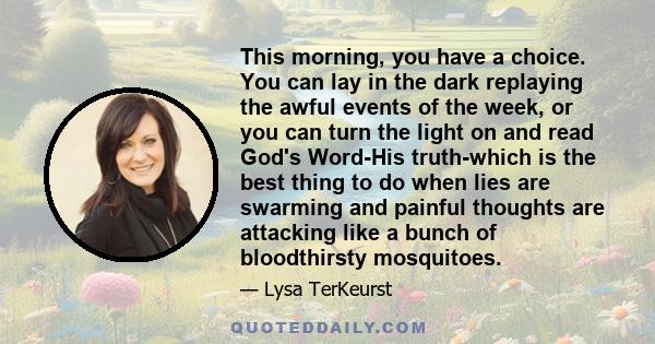 This morning, you have a choice. You can lay in the dark replaying the awful events of the week, or you can turn the light on and read God's Word-His truth-which is the best thing to do when lies are swarming and