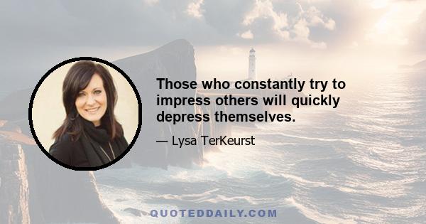 Those who constantly try to impress others will quickly depress themselves.