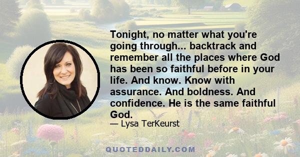 Tonight, no matter what you're going through... backtrack and remember all the places where God has been so faithful before in your life. And know. Know with assurance. And boldness. And confidence. He is the same