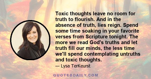 Toxic thoughts leave no room for truth to flourish. And in the absence of truth, lies reign. Spend some time soaking in your favorite verses from Scripture tonight. The more we read God's truths and let truth fill our