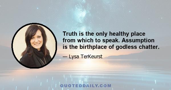 Truth is the only healthy place from which to speak. Assumption is the birthplace of godless chatter.