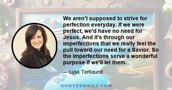 We aren't supposed to strive for perfection everyday. If we were perfect, we'd have no need for Jesus. And it's through our imperfections that we really feel the pull toward our need for a Savior. So the imperfections