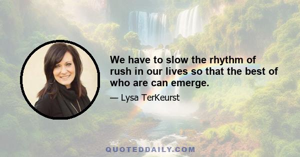 We have to slow the rhythm of rush in our lives so that the best of who are can emerge.