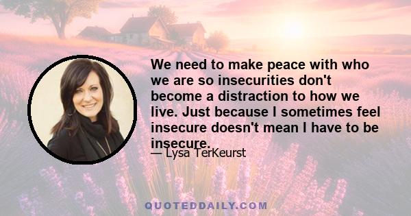 We need to make peace with who we are so insecurities don't become a distraction to how we live. Just because I sometimes feel insecure doesn't mean I have to be insecure.