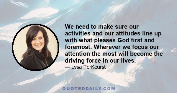 We need to make sure our activities and our attitudes line up with what pleases God first and foremost. Wherever we focus our attention the most will become the driving force in our lives.