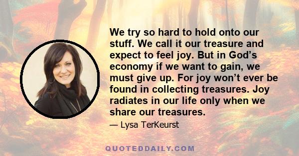 We try so hard to hold onto our stuff. We call it our treasure and expect to feel joy. But in God’s economy if we want to gain, we must give up. For joy won’t ever be found in collecting treasures. Joy radiates in our