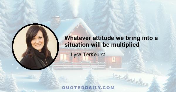 Whatever attitude we bring into a situation will be multiplied