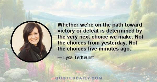 Whether we're on the path toward victory or defeat is determined by the very next choice we make. Not the choices from yesterday. Not the choices five minutes ago.