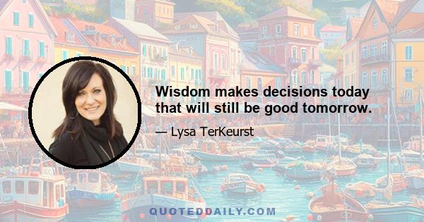 Wisdom makes decisions today that will still be good tomorrow.