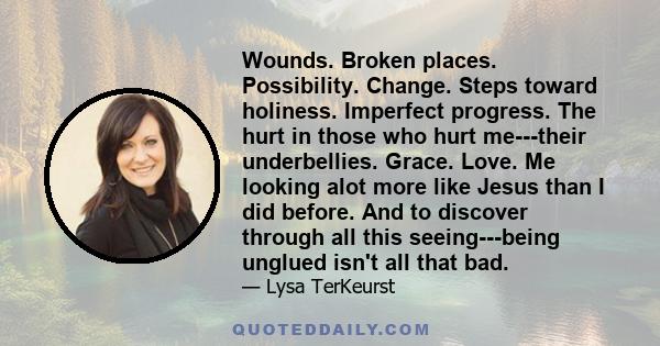 Wounds. Broken places. Possibility. Change. Steps toward holiness. Imperfect progress. The hurt in those who hurt me---their underbellies. Grace. Love. Me looking alot more like Jesus than I did before. And to discover