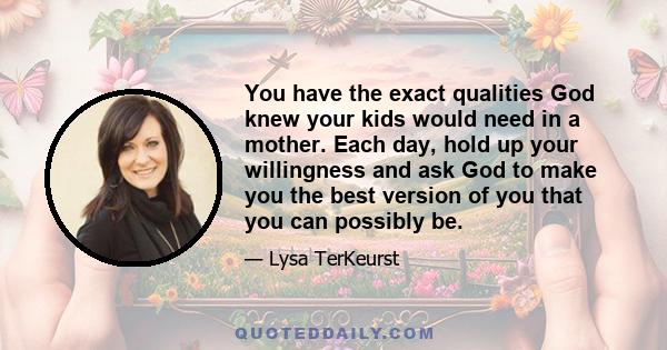 You have the exact qualities God knew your kids would need in a mother. Each day, hold up your willingness and ask God to make you the best version of you that you can possibly be.