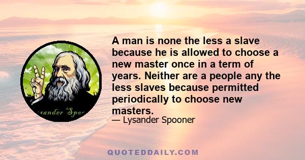 A man is none the less a slave because he is allowed to choose a new master once in a term of years. Neither are a people any the less slaves because permitted periodically to choose new masters.