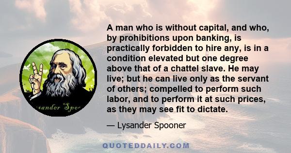 A man who is without capital, and who, by prohibitions upon banking, is practically forbidden to hire any, is in a condition elevated but one degree above that of a chattel slave. He may live; but he can live only as