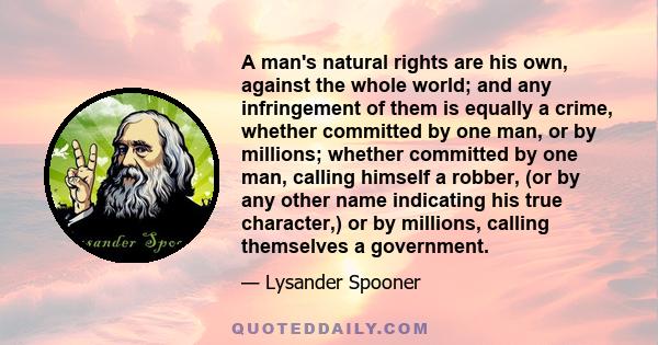 A man's natural rights are his own, against the whole world; and any infringement of them is equally a crime, whether committed by one man, or by millions; whether committed by one man, calling himself a robber, (or by