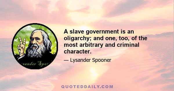 A slave government is an oligarchy; and one, too, of the most arbitrary and criminal character.