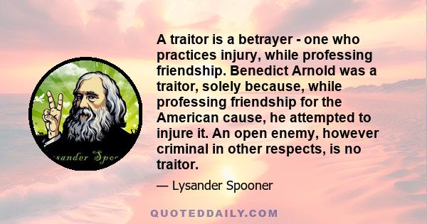 A traitor is a betrayer - one who practices injury, while professing friendship. Benedict Arnold was a traitor, solely because, while professing friendship for the American cause, he attempted to injure it. An open