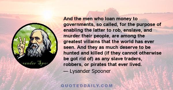 And the men who loan money to governments, so called, for the purpose of enabling the latter to rob, enslave, and murder their people, are among the greatest villains that the world has ever seen. And they as much