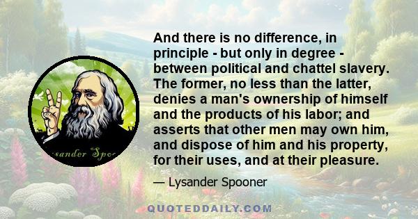 And there is no difference, in principle - but only in degree - between political and chattel slavery. The former, no less than the latter, denies a man's ownership of himself and the products of his labor; and asserts