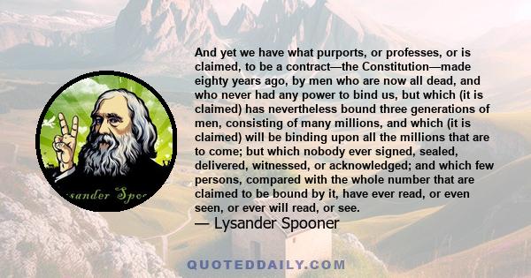 And yet we have what purports, or professes, or is claimed, to be a contract—the Constitution—made eighty years ago, by men who are now all dead, and who never had any power to bind us, but which (it is claimed) has