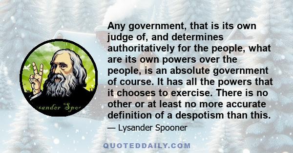 Any government, that is its own judge of, and determines authoritatively for the people, what are its own powers over the people, is an absolute government of course. It has all the powers that it chooses to exercise.