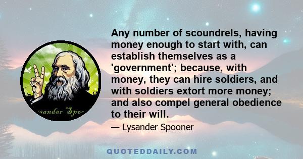 Any number of scoundrels, having money enough to start with, can establish themselves as a 'government'; because, with money, they can hire soldiers, and with soldiers extort more money; and also compel general