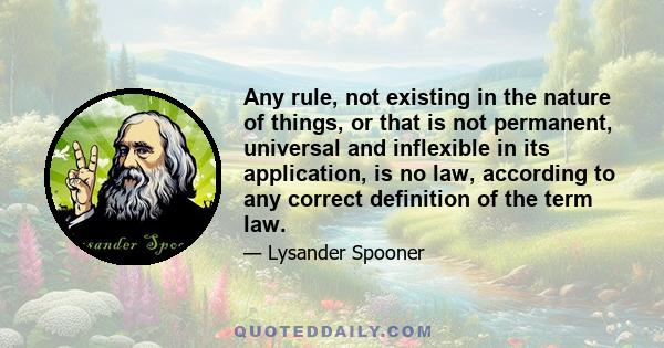 Any rule, not existing in the nature of things, or that is not permanent, universal and inflexible in its application, is no law, according to any correct definition of the term law.