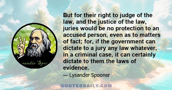 But for their right to judge of the law, and the justice of the law, juries would be no protection to an accused person, even as to matters of fact; for, if the government can dictate to a jury any law whatever, in a