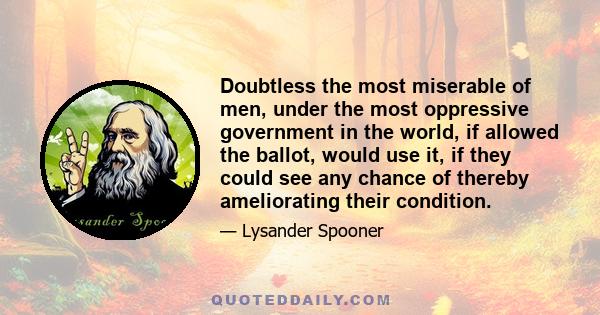 Doubtless the most miserable of men, under the most oppressive government in the world, if allowed the ballot, would use it, if they could see any chance of thereby ameliorating their condition.