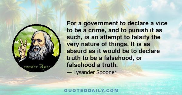 For a government to declare a vice to be a crime, and to punish it as such, is an attempt to falsify the very nature of things. It is as absurd as it would be to declare truth to be a falsehood, or falsehood a truth.