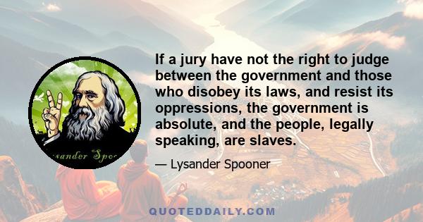 If a jury have not the right to judge between the government and those who disobey its laws, and resist its oppressions, the government is absolute, and the people, legally speaking, are slaves.