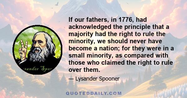 If our fathers, in 1776, had acknowledged the principle that a majority had the right to rule the minority, we should never have become a nation; for they were in a small minority, as compared with those who claimed the 