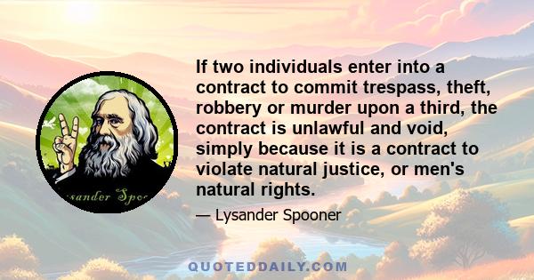 If two individuals enter into a contract to commit trespass, theft, robbery or murder upon a third, the contract is unlawful and void, simply because it is a contract to violate natural justice, or men's natural rights.