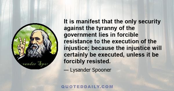 It is manifest that the only security against the tyranny of the government lies in forcible resistance to the execution of the injustice; because the injustice will certainly be executed, unless it be forcibly resisted.