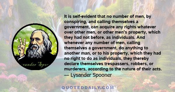 It is self-evident that no number of men, by conspiring, and calling themselves a government, can acquire any rights whatever over other men, or other men's property, which they had not before, as individuals. And