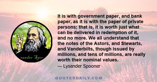 It is with government paper, and bank paper, as it is with the paper of private persons; that is, it is worth just what can be delivered in redemption of it, and no more. We all understand that the notes of the Astors,