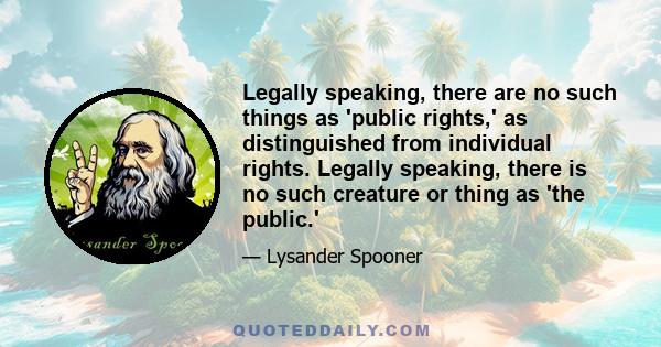 Legally speaking, there are no such things as 'public rights,' as distinguished from individual rights. Legally speaking, there is no such creature or thing as 'the public.'