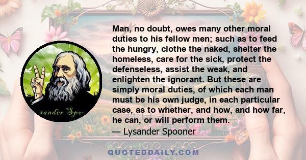 Man, no doubt, owes many other moral duties to his fellow men; such as to feed the hungry, clothe the naked, shelter the homeless, care for the sick, protect the defenseless, assist the weak, and enlighten the ignorant. 