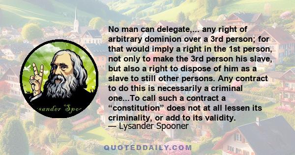 No man can delegate,... any right of arbitrary dominion over a 3rd person; for that would imply a right in the 1st person, not only to make the 3rd person his slave, but also a right to dispose of him as a slave to