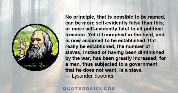 No principle, that is possible to be named, can be more self-evidently false than this; or more self-evidently fatal to all political freedom. Yet it triumphed in the field, and is now assumed to be established. If it