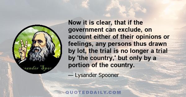 Now it is clear, that if the government can exclude, on account either of their opinions or feelings, any persons thus drawn by lot, the trial is no longer a trial by 'the country,' but only by a portion of the country.