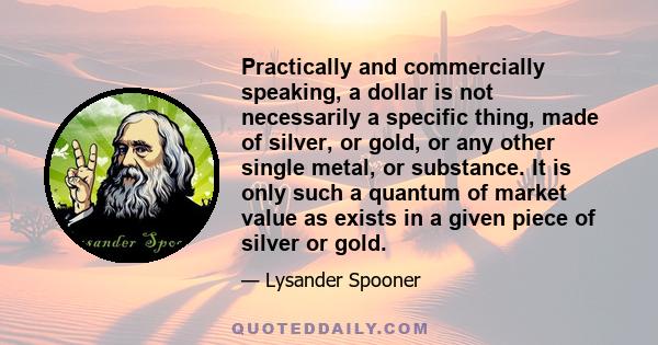 Practically and commercially speaking, a dollar is not necessarily a specific thing, made of silver, or gold, or any other single metal, or substance. It is only such a quantum of market value as exists in a given piece 