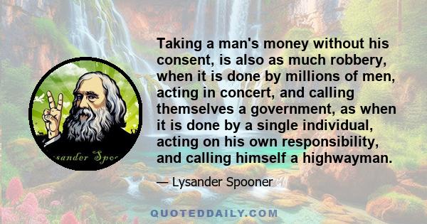 Taking a man's money without his consent, is also as much robbery, when it is done by millions of men, acting in concert, and calling themselves a government, as when it is done by a single individual, acting on his own 